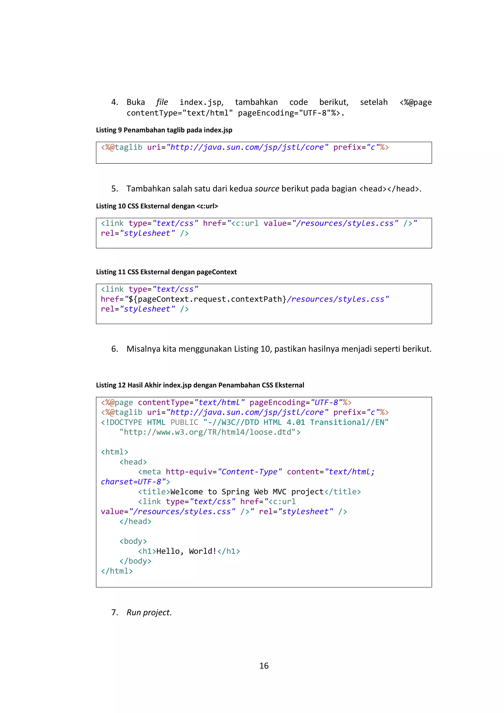 4. Buka

file

index.jsp, tambahkan code berikut,
contentType="text/html" pageEncoding="UTF-8"%>.

setelah

<%@page

Listing 9 Penambahan taglib pada index.jsp

<%@taglib uri="http://java.sun.com/jsp/jstl/core" prefix="c"%>

5. Tambahkan salah satu dari kedua source berikut pada bagian <head></head>.
Listing 10 CSS Eksternal dengan <c:url>

<link type="text/css" href="<c:url value="/resources/styles.css" />"
rel="stylesheet" />

Listing 11 CSS Eksternal dengan pageContext

<link type="text/css"
href="${pageContext.request.contextPath}/resources/styles.css"
rel="stylesheet" />

6. Misalnya kita menggunakan Listing 10, pastikan hasilnya menjadi seperti berikut.

Listing 12 Hasil Akhir index.jsp dengan Penambahan CSS Eksternal

<%@page contentType="text/html" pageEncoding="UTF-8"%>
<%@taglib uri="http://java.sun.com/jsp/jstl/core" prefix="c"%>
<!DOCTYPE HTML PUBLIC "-//W3C//DTD HTML 4.01 Transitional//EN"
"http://www.w3.org/TR/html4/loose.dtd">
<html>
<head>
<meta http-equiv="Content-Type" content="text/html;
charset=UTF-8">
<title>Welcome to Spring Web MVC project</title>
<link type="text/css" href="<c:url
value="/resources/styles.css" />" rel="stylesheet" />
</head>
<body>
<h1>Hello, World!</h1>
</body>
</html>

7. Run project.

16

 