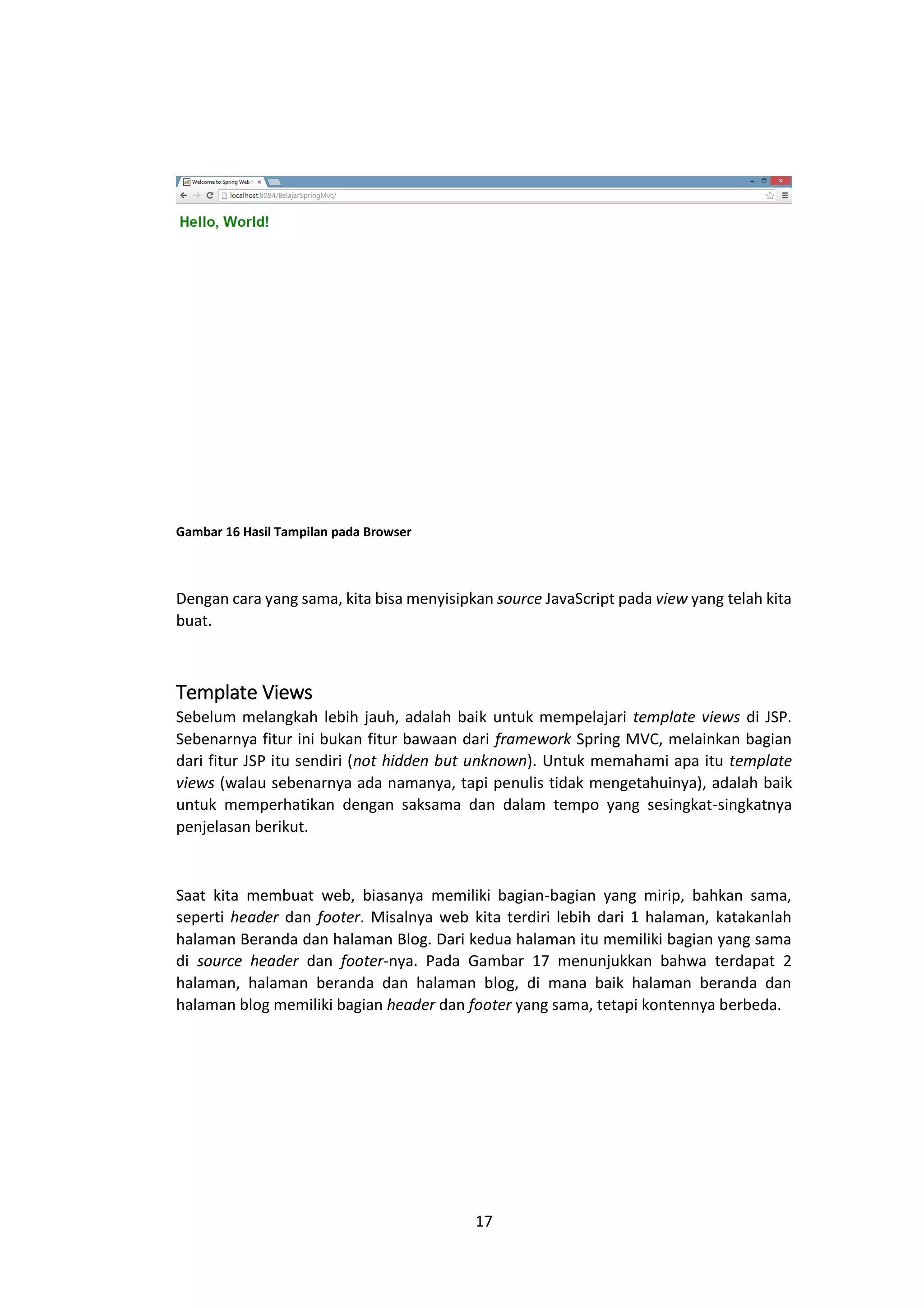 Gambar 16 Hasil Tampilan pada Browser

Dengan cara yang sama, kita bisa menyisipkan source JavaScript pada view yang telah kita
buat.

Template Views
Sebelum melangkah lebih jauh, adalah baik untuk mempelajari template views di JSP.
Sebenarnya fitur ini bukan fitur bawaan dari framework Spring MVC, melainkan bagian
dari fitur JSP itu sendiri (not hidden but unknown). Untuk memahami apa itu template
views (walau sebenarnya ada namanya, tapi penulis tidak mengetahuinya), adalah baik
untuk memperhatikan dengan saksama dan dalam tempo yang sesingkat-singkatnya
penjelasan berikut.

Saat kita membuat web, biasanya memiliki bagian-bagian yang mirip, bahkan sama,
seperti header dan footer. Misalnya web kita terdiri lebih dari 1 halaman, katakanlah
halaman Beranda dan halaman Blog. Dari kedua halaman itu memiliki bagian yang sama
di source header dan footer-nya. Pada Gambar 17 menunjukkan bahwa terdapat 2
halaman, halaman beranda dan halaman blog, di mana baik halaman beranda dan
halaman blog memiliki bagian header dan footer yang sama, tetapi kontennya berbeda.

17

 