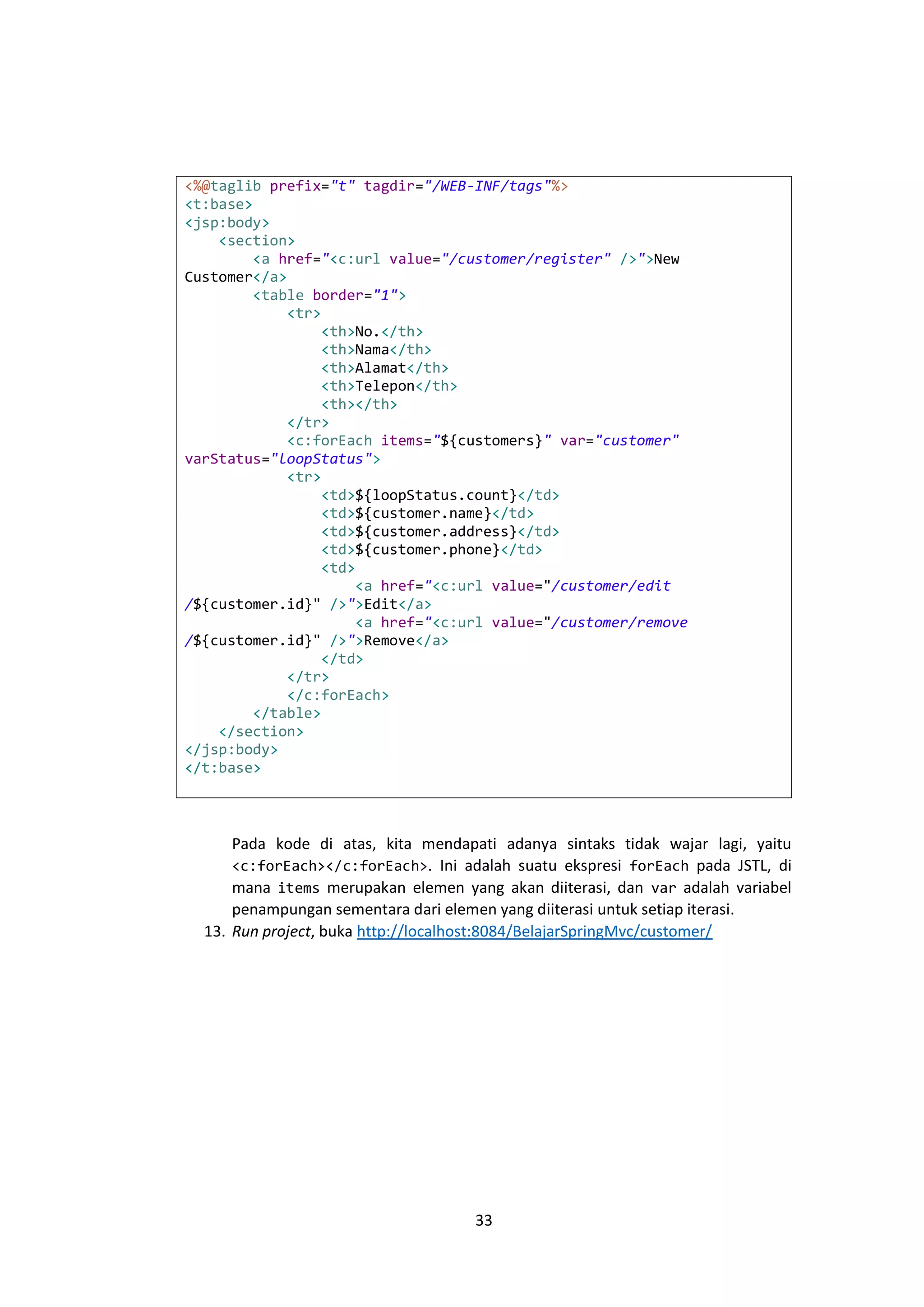 <%@taglib prefix="t" tagdir="/WEB-INF/tags"%>
<t:base>
<jsp:body>
<section>
<a href="<c:url value="/customer/register" />">New
Customer</a>
<table border="1">
<tr>
<th>No.</th>
<th>Nama</th>
<th>Alamat</th>
<th>Telepon</th>
<th></th>
</tr>
<c:forEach items="${customers}" var="customer"
varStatus="loopStatus">
<tr>
<td>${loopStatus.count}</td>
<td>${customer.name}</td>
<td>${customer.address}</td>
<td>${customer.phone}</td>
<td>
<a href="<c:url value="/customer/edit
/${customer.id}" />">Edit</a>
<a href="<c:url value="/customer/remove
/${customer.id}" />">Remove</a>
</td>
</tr>
</c:forEach>
</table>
</section>
</jsp:body>
</t:base>

Pada kode di atas, kita mendapati adanya sintaks tidak wajar lagi, yaitu
<c:forEach></c:forEach>. Ini adalah suatu ekspresi forEach pada JSTL, di
mana items merupakan elemen yang akan diiterasi, dan var adalah variabel
penampungan sementara dari elemen yang diiterasi untuk setiap iterasi.
13. Run project, buka http://localhost:8084/BelajarSpringMvc/customer/

33

 
