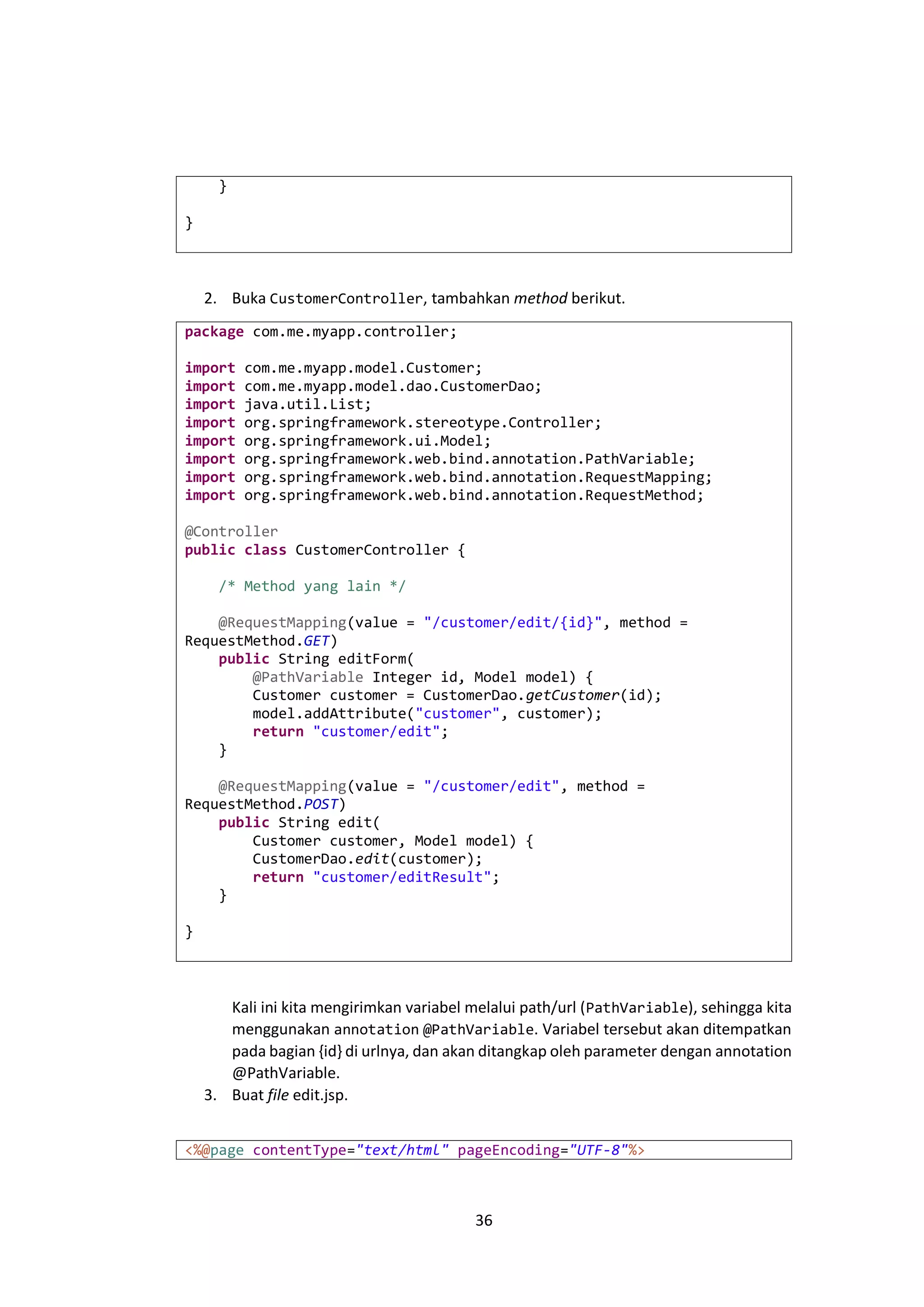 }
}

2. Buka CustomerController, tambahkan method berikut.
package com.me.myapp.controller;
import
import
import
import
import
import
import
import

com.me.myapp.model.Customer;
com.me.myapp.model.dao.CustomerDao;
java.util.List;
org.springframework.stereotype.Controller;
org.springframework.ui.Model;
org.springframework.web.bind.annotation.PathVariable;
org.springframework.web.bind.annotation.RequestMapping;
org.springframework.web.bind.annotation.RequestMethod;

@Controller
public class CustomerController {
/* Method yang lain */
@RequestMapping(value = "/customer/edit/{id}", method =
RequestMethod.GET)
public String editForm(
@PathVariable Integer id, Model model) {
Customer customer = CustomerDao.getCustomer(id);
model.addAttribute("customer", customer);
return "customer/edit";
}
@RequestMapping(value = "/customer/edit", method =
RequestMethod.POST)
public String edit(
Customer customer, Model model) {
CustomerDao.edit(customer);
return "customer/editResult";
}
}

Kali ini kita mengirimkan variabel melalui path/url ( PathVariable), sehingga kita
menggunakan annotation @PathVariable. Variabel tersebut akan ditempatkan
pada bagian {id} di urlnya, dan akan ditangkap oleh parameter dengan annotation
@PathVariable.
3. Buat file edit.jsp.
<%@page contentType="text/html" pageEncoding="UTF-8"%>

36

 