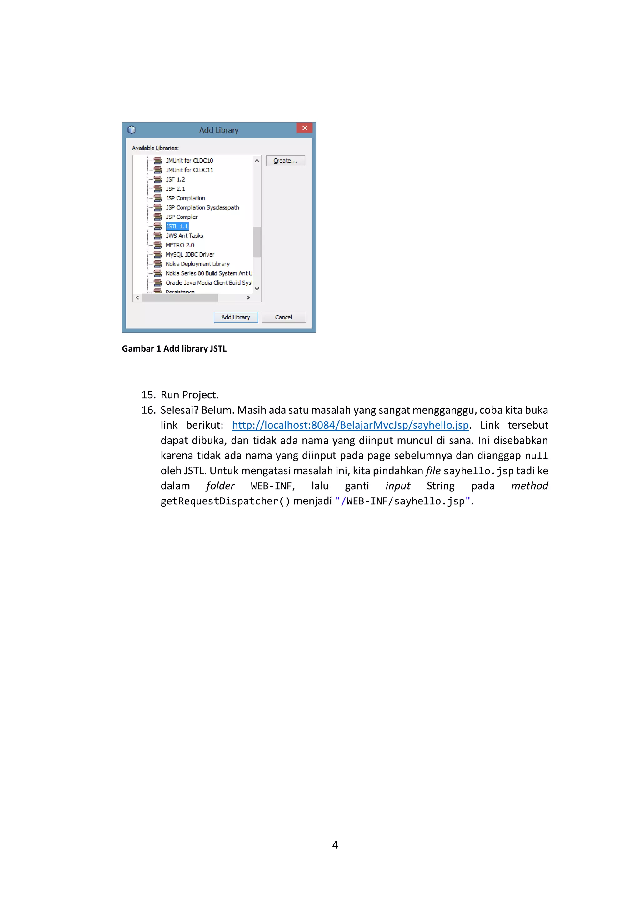 Gambar 1 Add library JSTL

15. Run Project.
16. Selesai? Belum. Masih ada satu masalah yang sangat mengganggu, coba kita buka
link berikut: http://localhost:8084/BelajarMvcJsp/sayhello.jsp. Link tersebut
dapat dibuka, dan tidak ada nama yang diinput muncul di sana. Ini disebabkan
karena tidak ada nama yang diinput pada page sebelumnya dan dianggap null
oleh JSTL. Untuk mengatasi masalah ini, kita pindahkan file sayhello.jsp tadi ke
dalam folder WEB-INF, lalu ganti input String pada method
getRequestDispatcher() menjadi "/WEB-INF/sayhello.jsp".

4

 