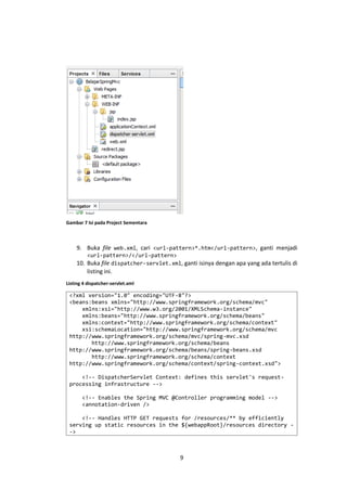 Gambar 7 Isi pada Project Sementara

9. Buka file web.xml, cari <url-pattern>*.htm</url-pattern>, ganti menjadi
<url-pattern>/</url-pattern>

10. Buka file dispatcher-servlet.xml, ganti isinya dengan apa yang ada tertulis di
listing ini.
Listing 4 dispatcher-servlet.xml

<?xml version="1.0" encoding="UTF-8"?>
<beans:beans xmlns="http://www.springframework.org/schema/mvc"
xmlns:xsi="http://www.w3.org/2001/XMLSchema-instance"
xmlns:beans="http://www.springframework.org/schema/beans"
xmlns:context="http://www.springframework.org/schema/context"
xsi:schemaLocation="http://www.springframework.org/schema/mvc
http://www.springframework.org/schema/mvc/spring-mvc.xsd
http://www.springframework.org/schema/beans
http://www.springframework.org/schema/beans/spring-beans.xsd
http://www.springframework.org/schema/context
http://www.springframework.org/schema/context/spring-context.xsd">
<!-- DispatcherServlet Context: defines this servlet's requestprocessing infrastructure -->
<!-- Enables the Spring MVC @Controller programming model -->
<annotation-driven />
<!-- Handles HTTP GET requests for /resources/** by efficiently
serving up static resources in the ${webappRoot}/resources directory ->

9

 