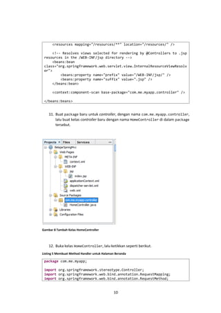 <resources mapping="/resources/**" location="/resources/" />
<!-- Resolves views selected for rendering by @Controllers to .jsp
resources in the /WEB-INF/jsp directory -->
<beans:bean
class="org.springframework.web.servlet.view.InternalResourceViewResolv
er">
<beans:property name="prefix" value="/WEB-INF/jsp/" />
<beans:property name="suffix" value=".jsp" />
</beans:bean>
<context:component-scan base-package="com.me.myapp.controller" />
</beans:beans>

11. Buat package baru untuk controller, dengan nama com.me.myapp.controller,
lalu buat kelas controller baru dengan nama HomeController di dalam package
tersebut.

Gambar 8 Tambah Kelas HomeController

12. Buka kelas HomeController, lalu ketikkan seperti berikut.
Listing 5 Membuat Method Handler untuk Halaman Beranda

package com.me.myapp;
import org.springframework.stereotype.Controller;
import org.springframework.web.bind.annotation.RequestMapping;
import org.springframework.web.bind.annotation.RequestMethod;

10

 