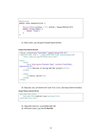 @Controller
public class HomeController {
@RequestMapping(value = "/", method = RequestMethod.GET)
public String home() {
return "index";
}
}

13. Buka index.jsp, lalu ganti menjadi seperti berikut.

Listing 6 View Halaman Beranda

<%@page contentType="text/html" pageEncoding="UTF-8"%>
<!DOCTYPE HTML PUBLIC "-//W3C//DTD HTML 4.01 Transitional//EN"
"http://www.w3.org/TR/html4/loose.dtd">
<html>
<head>
<meta http-equiv="Content-Type" content="text/html;
charset=UTF-8">
<title>Welcome to Spring Web MVC project</title>
</head>
<body>
<h1>Hello, World!</h1>
</body>
</html>

14. Buka web.xml, cari elemen xml <web-file-list>, lalu hapus elemen tersebut.
Listing 7 Elemen welcome-file-list

<welcome-file-list>
<welcome-file>redirect.jsp</welcome-file>
</welcome-file-list>

15. Hapus file redirect.jsp di folder WEB-INF.
16. Klik kanan index.jsp, lalu klik Run File

11

 