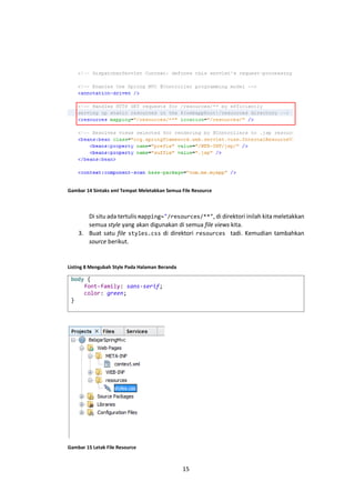 Gambar 14 Sintaks xml Tempat Meletakkan Semua File Resource

Di situ ada tertulis mapping="/resources/**", di direktori inilah kita meletakkan
semua style yang akan digunakan di semua file views kita.
3. Buat satu file styles.css di direktori resources tadi. Kemudian tambahkan
source berikut.

Listing 8 Mengubah Style Pada Halaman Beranda

body {
font-family: sans-serif;
color: green;
}

Gambar 15 Letak File Resource

15

 
