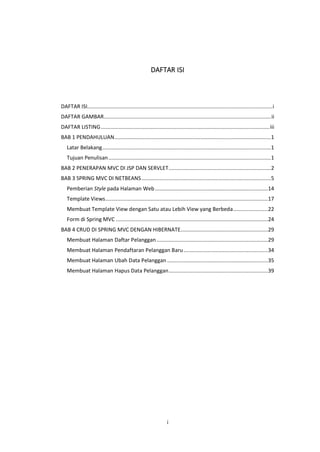 DAFTAR ISI

DAFTAR ISI........................................................................................................................... i
DAFTAR GAMBAR ............................................................................................................... ii
DAFTAR LISTING ................................................................................................................ iii
BAB 1 PENDAHULUAN ........................................................................................................1
Latar Belakang ................................................................................................................1
Tujuan Penulisan ............................................................................................................1
BAB 2 PENERAPAN MVC DI JSP DAN SERVLET ....................................................................2
BAB 3 SPRING MVC DI NETBEANS ......................................................................................5
Pemberian Style pada Halaman Web ...........................................................................14
Template Views ............................................................................................................17
Membuat Template View dengan Satu atau Lebih View yang Berbeda .......................22
Form di Spring MVC .....................................................................................................24
BAB 4 CRUD DI SPRING MVC DENGAN HIBERNATE..........................................................29
Membuat Halaman Daftar Pelanggan ..........................................................................29
Membuat Halaman Pendaftaran Pelanggan Baru ........................................................34
Membuat Halaman Ubah Data Pelanggan ...................................................................35
Membuat Halaman Hapus Data Pelanggan ..................................................................39

i

 