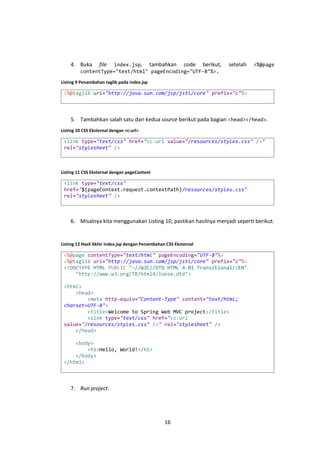 4. Buka

file

index.jsp, tambahkan code berikut,
contentType="text/html" pageEncoding="UTF-8"%>.

setelah

<%@page

Listing 9 Penambahan taglib pada index.jsp

<%@taglib uri="http://java.sun.com/jsp/jstl/core" prefix="c"%>

5. Tambahkan salah satu dari kedua source berikut pada bagian <head></head>.
Listing 10 CSS Eksternal dengan <c:url>

<link type="text/css" href="<c:url value="/resources/styles.css" />"
rel="stylesheet" />

Listing 11 CSS Eksternal dengan pageContext

<link type="text/css"
href="${pageContext.request.contextPath}/resources/styles.css"
rel="stylesheet" />

6. Misalnya kita menggunakan Listing 10, pastikan hasilnya menjadi seperti berikut.

Listing 12 Hasil Akhir index.jsp dengan Penambahan CSS Eksternal

<%@page contentType="text/html" pageEncoding="UTF-8"%>
<%@taglib uri="http://java.sun.com/jsp/jstl/core" prefix="c"%>
<!DOCTYPE HTML PUBLIC "-//W3C//DTD HTML 4.01 Transitional//EN"
"http://www.w3.org/TR/html4/loose.dtd">
<html>
<head>
<meta http-equiv="Content-Type" content="text/html;
charset=UTF-8">
<title>Welcome to Spring Web MVC project</title>
<link type="text/css" href="<c:url
value="/resources/styles.css" />" rel="stylesheet" />
</head>
<body>
<h1>Hello, World!</h1>
</body>
</html>

7. Run project.

16

 