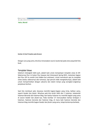 Gambar 16 Hasil Tampilan pada Browser

Dengan cara yang sama, kita bisa menyisipkan source JavaScript pada view yang telah kita
buat.

Template Views
Sebelum melangkah lebih jauh, adalah baik untuk mempelajari template views di JSP.
Sebenarnya fitur ini bukan fitur bawaan dari framework Spring MVC, melainkan bagian
dari fitur JSP itu sendiri (not hidden but unknown). Untuk memahami apa itu template
views (walau sebenarnya ada namanya, tapi penulis tidak mengetahuinya), adalah baik
untuk memperhatikan dengan saksama dan dalam tempo yang sesingkat-singkatnya
penjelasan berikut.

Saat kita membuat web, biasanya memiliki bagian-bagian yang mirip, bahkan sama,
seperti header dan footer. Misalnya web kita terdiri lebih dari 1 halaman, katakanlah
halaman Beranda dan halaman Blog. Dari kedua halaman itu memiliki bagian yang sama
di source header dan footer-nya. Pada Gambar 17 menunjukkan bahwa terdapat 2
halaman, halaman beranda dan halaman blog, di mana baik halaman beranda dan
halaman blog memiliki bagian header dan footer yang sama, tetapi kontennya berbeda.

17

 