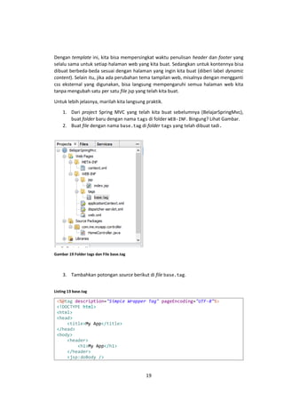 Dengan template ini, kita bisa mempersingkat waktu penulisan header dan footer yang
selalu sama untuk setiap halaman web yang kita buat. Sedangkan untuk kontennya bisa
dibuat berbeda-beda sesuai dengan halaman yang ingin kita buat (diberi label dynamic
content). Selain itu, jika ada perubahan tema tampilan web, misalnya dengan mengganti
css eksternal yang digunakan, bisa langsung mempengaruhi semua halaman web kita
tanpa mengubah satu per satu file jsp yang telah kita buat.
Untuk lebih jelasnya, marilah kita langsung praktik.
1. Dari project Spring MVC yang telah kita buat sebelumnya (BelajarSpringMvc),
buat folder baru dengan nama tags di folder WEB-INF. Bingung? Lihat Gambar.
2. Buat file dengan nama base.tag di folder tags yang telah dibuat tadi.

Gambar 19 Folder tags dan File base.tag

3. Tambahkan potongan source berikut di file base.tag.
Listing 13 base.tag

<%@tag description="Simple Wrapper Tag" pageEncoding="UTF-8"%>
<!DOCTYPE html>
<html>
<head>
<title>My App</title>
</head>
<body>
<header>
<h1>My App</h1>
</header>
<jsp:doBody />

19

 