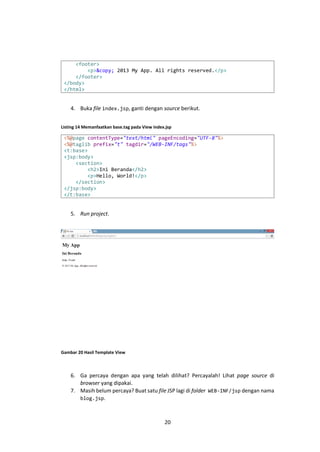 <footer>
<p>&copy; 2013 My App. All rights reserved.</p>
</footer>
</body>
</html>

4. Buka file index.jsp, ganti dengan source berikut.
Listing 14 Memanfaatkan base.tag pada View index.jsp

<%@page contentType="text/html" pageEncoding="UTF-8"%>
<%@taglib prefix="t" tagdir="/WEB-INF/tags"%>
<t:base>
<jsp:body>
<section>
<h2>Ini Beranda</h2>
<p>Hello, World!</p>
</section>
</jsp:body>
</t:base>

5. Run project.

Gambar 20 Hasil Template View

6. Ga percaya dengan apa yang telah dilihat? Percayalah! Lihat page source di
browser yang dipakai.
7. Masih belum percaya? Buat satu file JSP lagi di folder WEB-INF/jsp dengan nama
blog.jsp.

20

 