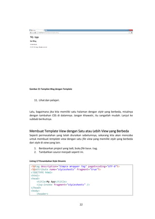 Gambar 21 Tampilan Blog dengan Template

11. Lihat dan pelajari.

Lalu, bagaimana jika kita memiliki satu halaman dengan style yang berbeda, misalnya
dengan tambahan CSS di dalamnya. Jangan khawatir, itu sangatlah mudah. Lanjut ke
subbab berikutnya.

Membuat Template View dengan Satu atau Lebih View yang Berbeda
Seperti permasalahan yang telah diuraikan sebelumnya, sekarang kita akan mencoba
untuk membuat template view dengan satu file view yang memiliki style yang berbeda
dari style di view yang lain.
1. Berdasarkan project yang tadi, buka file base.tag.
2. Tambahkan source menjadi seperti ini.
Listing 17 Penambahan Style Dinamis

<%@tag description="Simple Wrapper Tag" pageEncoding="UTF-8"%>
<%@attribute name="stylesheets" fragment="true"%>
<!DOCTYPE html>
<html>
<head>
<title>My App</title>
<jsp:invoke fragment="stylesheets" />
</head>
<body>
<header>

22

 