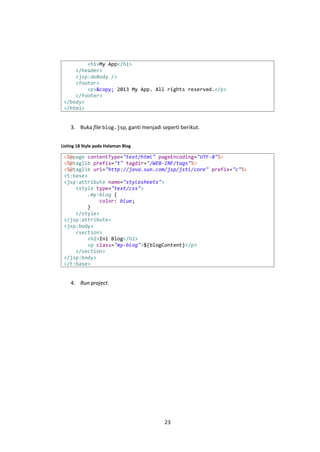<h1>My App</h1>
</header>
<jsp:doBody />
<footer>
<p>&copy; 2013 My App. All rights reserved.</p>
</footer>
</body>
</html>

3. Buka file blog.jsp, ganti menjadi seperti berikut.
Listing 18 Style pada Halaman Blog

<%@page contentType="text/html" pageEncoding="UTF-8"%>
<%@taglib prefix="t" tagdir="/WEB-INF/tags"%>
<%@taglib uri="http://java.sun.com/jsp/jstl/core" prefix="c"%>
<t:base>
<jsp:attribute name="stylesheets">
<style type="text/css">
.my-blog {
color: blue;
}
</style>
</jsp:attribute>
<jsp:body>
<section>
<h2>Ini Blog</h2>
<p class="my-blog">${blogContent}</p>
</section>
</jsp:body>
</t:base>

4. Run project.

23

 