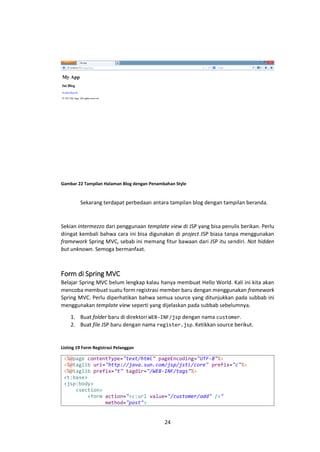 Gambar 22 Tampilan Halaman Blog dengan Penambahan Style

Sekarang terdapat perbedaan antara tampilan blog dengan tampilan beranda.

Sekian intermezzo dari penggunaan template view di JSP yang bisa penulis berikan. Perlu
diingat kembali bahwa cara ini bisa digunakan di project JSP biasa tanpa menggunakan
framework Spring MVC, sebab ini memang fitur bawaan dari JSP itu sendiri. Not hidden
but unknown. Semoga bermanfaat.

Form di Spring MVC
Belajar Spring MVC belum lengkap kalau hanya membuat Hello World. Kali ini kita akan
mencoba membuat suatu form registrasi member baru dengan menggunakan framework
Spring MVC. Perlu diperhatikan bahwa semua source yang ditunjukkan pada subbab ini
menggunakan template view seperti yang dijelaskan pada subbab sebelumnya.
1. Buat folder baru di direktori WEB-INF/jsp dengan nama customer.
2. Buat file JSP baru dengan nama register.jsp. Ketikkan source berikut.

Listing 19 Form Registrasi Pelanggan

<%@page contentType="text/html" pageEncoding="UTF-8"%>
<%@taglib uri="http://java.sun.com/jsp/jstl/core" prefix="c"%>
<%@taglib prefix="t" tagdir="/WEB-INF/tags"%>
<t:base>
<jsp:body>
<section>
<form action="<c:url value="/customer/add" />"
method="post">

24

 
