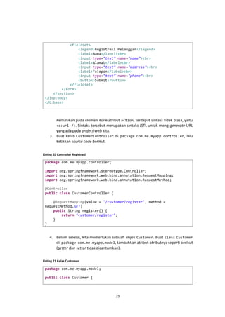 <fieldset>
<legend>Registrasi Pelanggan</legend>
<label>Nama</label><br>
<input type="text" name="name"><br>
<label>Alamat</label><br>
<input type="text" name="address"><br>
<label>Telepon</label><br>
<input type="text" name="phone"><br>
<button>Submit</button>
</fieldset>
</form>
</section>
</jsp:body>
</t:base>

Perhatikan pada elemen form atribut action, terdapat sintaks tidak biasa, yaitu
<c:url />. Sintaks tersebut merupakan sintaks JSTL untuk meng-generate URL
yang ada pada project web kita.
3. Buat kelas CustomerController di package com.me.myapp.controller, lalu
ketikkan source code berikut.
Listing 20 Controller Registrasi

package com.me.myapp.controller;
import org.springframework.stereotype.Controller;
import org.springframework.web.bind.annotation.RequestMapping;
import org.springframework.web.bind.annotation.RequestMethod;
@Controller
public class CustomerController {
@RequestMapping(value = "/customer/register", method =
RequestMethod.GET)
public String register() {
return "customer/register";
}
}

4. Belum selesai, kita memerlukan sebuah objek Customer. Buat class Customer
di package com.me.myapp.model, tambahkan atribut-atributnya seperti berikut
(getter dan setter tidak dicantumkan).
Listing 21 Kelas Customer

package com.me.myapp.model;
public class Customer {

25

 