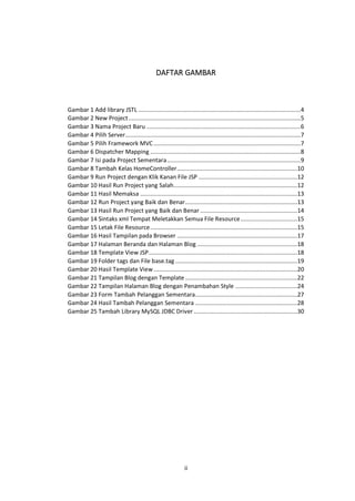DAFTAR GAMBAR

Gambar 1 Add library JSTL .................................................................................................4
Gambar 2 New Project .......................................................................................................5
Gambar 3 Nama Project Baru ............................................................................................6
Gambar 4 Pilih Server.........................................................................................................7
Gambar 5 Pilih Framework MVC ........................................................................................7
Gambar 6 Dispatcher Mapping ..........................................................................................8
Gambar 7 Isi pada Project Sementara ................................................................................9
Gambar 8 Tambah Kelas HomeController ........................................................................10
Gambar 9 Run Project dengan Klik Kanan File JSP ...........................................................12
Gambar 10 Hasil Run Project yang Salah..........................................................................12
Gambar 11 Hasil Memaksa ..............................................................................................13
Gambar 12 Run Project yang Baik dan Benar ...................................................................13
Gambar 13 Hasil Run Project yang Baik dan Benar ..........................................................14
Gambar 14 Sintaks xml Tempat Meletakkan Semua File Resource ..................................15
Gambar 15 Letak File Resource ........................................................................................15
Gambar 16 Hasil Tampilan pada Browser ........................................................................17
Gambar 17 Halaman Beranda dan Halaman Blog ............................................................18
Gambar 18 Template View JSP .........................................................................................18
Gambar 19 Folder tags dan File base.tag .........................................................................19
Gambar 20 Hasil Template View ......................................................................................20
Gambar 21 Tampilan Blog dengan Template ...................................................................22
Gambar 22 Tampilan Halaman Blog dengan Penambahan Style .....................................24
Gambar 23 Form Tambah Pelanggan Sementara .............................................................27
Gambar 24 Hasil Tambah Pelanggan Sementara .............................................................28
Gambar 25 Tambah Library MySQL JDBC Driver ..............................................................30

ii

 