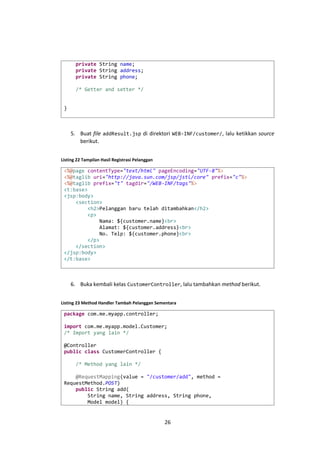 private String name;
private String address;
private String phone;
/* Getter and setter */
}

5. Buat file addResult.jsp di direktori WEB-INF/customer/, lalu ketikkan source
berikut.
Listing 22 Tampilan Hasil Registrasi Pelanggan

<%@page contentType="text/html" pageEncoding="UTF-8"%>
<%@taglib uri="http://java.sun.com/jsp/jstl/core" prefix="c"%>
<%@taglib prefix="t" tagdir="/WEB-INF/tags"%>
<t:base>
<jsp:body>
<section>
<h2>Pelanggan baru telah ditambahkan</h2>
<p>
Nama: ${customer.name}<br>
Alamat: ${customer.address}<br>
No. Telp: ${customer.phone}<br>
</p>
</section>
</jsp:body>
</t:base>

6. Buka kembali kelas CustomerController, lalu tambahkan method berikut.
Listing 23 Method Handler Tambah Pelanggan Sementara

package com.me.myapp.controller;
import com.me.myapp.model.Customer;
/* Import yang lain */
@Controller
public class CustomerController {
/* Method yang lain */
@RequestMapping(value = "/customer/add", method =
RequestMethod.POST)
public String add(
String name, String address, String phone,
Model model) {

26

 