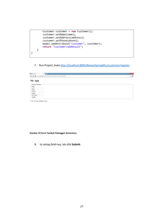 Customer customer = new Customer();
customer.setName(name);
customer.setAddress(address);
customer.setPhone(phone);
model.addAttribute("customer", customer);
return "customer/addResult";
}
}

7. Run Project, buka http://localhost:8084/BelajarSpringMvc/customer/register.

Gambar 23 Form Tambah Pelanggan Sementara

8.

Isi setiap field-nya, lalu klik Submit.

27

 