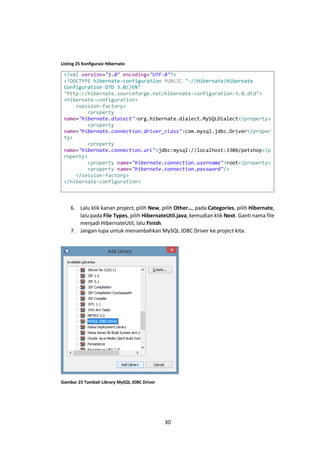 Listing 25 Konfigurasi Hibernate

<?xml version="1.0" encoding="UTF-8"?>
<!DOCTYPE hibernate-configuration PUBLIC "-//Hibernate/Hibernate
Configuration DTD 3.0//EN"
"http://hibernate.sourceforge.net/hibernate-configuration-3.0.dtd">
<hibernate-configuration>
<session-factory>
<property
name="hibernate.dialect">org.hibernate.dialect.MySQLDialect</property>
<property
name="hibernate.connection.driver_class">com.mysql.jdbc.Driver</proper
ty>
<property
name="hibernate.connection.url">jdbc:mysql://localhost:3306/petshop</p
roperty>
<property name="hibernate.connection.username">root</property>
<property name="hibernate.connection.password"/>
</session-factory>
</hibernate-configuration>

6. Lalu klik kanan project, pilih New, pilih Other…, pada Categories, pilih Hibernate,
lalu pada File Types, pilih HibernateUtil.java, kemudian klik Next. Ganti nama file
menjadi HibernateUtil, lalu Finish.
7. Jangan lupa untuk menambahkan MySQL JDBC Driver ke project kita.

Gambar 25 Tambah Library MySQL JDBC Driver

30

 