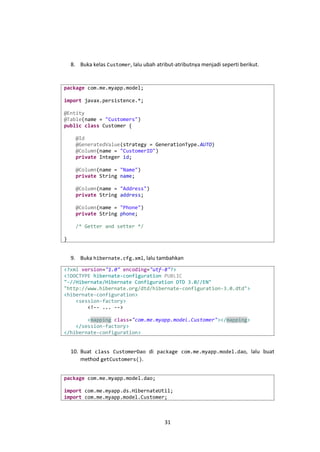 8. Buka kelas Customer, lalu ubah atribut-atributnya menjadi seperti berikut.

package com.me.myapp.model;
import javax.persistence.*;
@Entity
@Table(name = "Customers")
public class Customer {
@Id
@GeneratedValue(strategy = GenerationType.AUTO)
@Column(name = "CustomerID")
private Integer id;
@Column(name = "Name")
private String name;
@Column(name = "Address")
private String address;
@Column(name = "Phone")
private String phone;
/* Getter and setter */
}

9. Buka hibernate.cfg.xml, lalu tambahkan
<?xml version="1.0" encoding="utf-8"?>
<!DOCTYPE hibernate-configuration PUBLIC
"-//Hibernate/Hibernate Configuration DTD 3.0//EN"
"http://www.hibernate.org/dtd/hibernate-configuration-3.0.dtd">
<hibernate-configuration>
<session-factory>
<!-- ... -->
<mapping class="com.me.myapp.model.Customer"></mapping>
</session-factory>
</hibernate-configuration>

10. Buat class CustomerDao di package com.me.myapp.model.dao, lalu buat
method getCustomers().
package com.me.myapp.model.dao;
import com.me.myapp.ds.HibernateUtil;
import com.me.myapp.model.Customer;

31

 