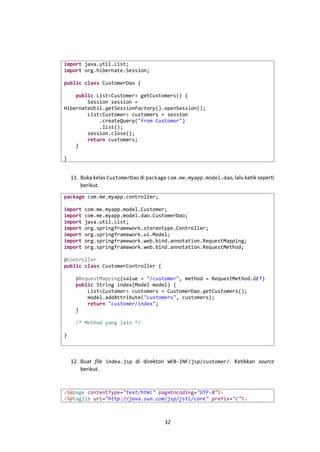 import java.util.List;
import org.hibernate.Session;
public class CustomerDao {
public List<Customer> getCustomers() {
Session session =
HibernateUtil.getSessionFactory().openSession();
List<Customer> customers = session
.createQuery("from Customer")
.list();
session.close();
return customers;
}
}

11. Buka kelas CustomerDao di package com.me.myapp.model.dao, lalu ketik seperti
berikut.
package com.me.myapp.controller;
import
import
import
import
import
import
import

com.me.myapp.model.Customer;
com.me.myapp.model.dao.CustomerDao;
java.util.List;
org.springframework.stereotype.Controller;
org.springframework.ui.Model;
org.springframework.web.bind.annotation.RequestMapping;
org.springframework.web.bind.annotation.RequestMethod;

@Controller
public class CustomerController {
@RequestMapping(value = "/customer", method = RequestMethod.GET)
public String index(Model model) {
List<Customer> customers = CustomerDao.getCustomers();
model.addAttribute("customers", customers);
return "customer/index";
}
/* Method yang lain */
}

12. Buat file index.jsp di direktori WEB-INF/jsp/customer/. Ketikkan source
berikut.

<%@page contentType="text/html" pageEncoding="UTF-8"%>
<%@taglib uri="http://java.sun.com/jsp/jstl/core" prefix="c"%>

32

 
