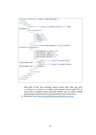 <%@taglib prefix="t" tagdir="/WEB-INF/tags"%>
<t:base>
<jsp:body>
<section>
<a href="<c:url value="/customer/register" />">New
Customer</a>
<table border="1">
<tr>
<th>No.</th>
<th>Nama</th>
<th>Alamat</th>
<th>Telepon</th>
<th></th>
</tr>
<c:forEach items="${customers}" var="customer"
varStatus="loopStatus">
<tr>
<td>${loopStatus.count}</td>
<td>${customer.name}</td>
<td>${customer.address}</td>
<td>${customer.phone}</td>
<td>
<a href="<c:url value="/customer/edit
/${customer.id}" />">Edit</a>
<a href="<c:url value="/customer/remove
/${customer.id}" />">Remove</a>
</td>
</tr>
</c:forEach>
</table>
</section>
</jsp:body>
</t:base>

Pada kode di atas, kita mendapati adanya sintaks tidak wajar lagi, yaitu
<c:forEach></c:forEach>. Ini adalah suatu ekspresi forEach pada JSTL, di
mana items merupakan elemen yang akan diiterasi, dan var adalah variabel
penampungan sementara dari elemen yang diiterasi untuk setiap iterasi.
13. Run project, buka http://localhost:8084/BelajarSpringMvc/customer/

33

 