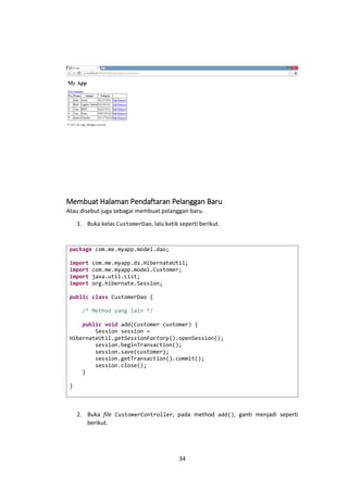Membuat Halaman Pendaftaran Pelanggan Baru
Atau disebut juga sebagai membuat pelanggan baru.
1. Buka kelas CustomerDao, lalu ketik seperti berikut.

package com.me.myapp.model.dao;
import
import
import
import

com.me.myapp.ds.HibernateUtil;
com.me.myapp.model.Customer;
java.util.List;
org.hibernate.Session;

public class CustomerDao {
/* Method yang lain */
public void add(Customer customer) {
Session session =
HibernateUtil.getSessionFactory().openSession();
session.beginTransaction();
session.save(customer);
session.getTransaction().commit();
session.close();
}
}

2. Buka file CustomerController, pada method add(), ganti menjadi seperti
berikut.

34

 
