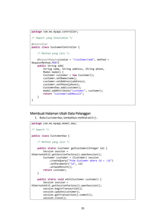 package com.me.myapp.controller;
/* Import yang dibutuhkan */
@Controller
public class CustomerController {
/* Method yang lain */
@RequestMapping(value = "/customer/add", method =
RequestMethod.POST)
public String add(
String name, String address, String phone,
Model model) {
Customer customer = new Customer();
customer.setName(name);
customer.setAddress(address);
customer.setPhone(phone);
CustomerDao.add(customer);
model.addAttribute("customer", customer);
return "customer/addResult";
}
}

Membuat Halaman Ubah Data Pelanggan
1. Buka CustomerDao, tambahkan method edit().
package com.me.myapp.model.dao;
/* Import */
public class CustomerDao {
/* Method yang lain */
public static Customer getCustomer(Integer id) {
Session session =
HibernateUtil.getSessionFactory().openSession();
Customer customer = (Customer) session
.createQuery("from Customer where id = :id")
.setParameter("id", id)
.uniqueResult();
return customer;
}
public static void edit(Customer customer) {
Session session =
HibernateUtil.getSessionFactory().openSession();
session.beginTransaction();
session.update(customer);
session.getTransaction().commit();
session.close();

35

 