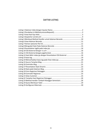 DAFTAR LISTING

Listing 1 Halaman Index dengan Inputan Nama .................................................................2
Listing 2 Perubahan Isi Method processRequest() .............................................................3
Listing 3 View Hasil Say Hello .............................................................................................3
Listing 4 dispatcher-servlet.xml .........................................................................................9
Listing 5 Membuat Method Handler untuk Halaman Beranda ........................................10
Listing 6 View Halaman Beranda ......................................................................................11
Listing 7 Elemen welcome-file-list ....................................................................................11
Listing 8 Mengubah Style Pada Halaman Beranda ...........................................................15
Listing 9 Penambahan taglib pada index.jsp ....................................................................16
Listing 10 CSS Eksternal dengan <c:url> ...........................................................................16
Listing 11 CSS Eksternal dengan pageContext ..................................................................16
Listing 12 Hasil Akhir index.jsp dengan Penambahan CSS Eksternal ................................16
Listing 13 base.tag............................................................................................................19
Listing 14 Memanfaatkan base.tag pada View index.jsp ..................................................20
Listing 15 Source Tampilan Blog .......................................................................................21
Listing 16 Controller Blog .................................................................................................21
Listing 17 Penambahan Style Dinamis ..............................................................................22
Listing 18 Style pada Halaman Blog..................................................................................23
Listing 19 Form Registrasi Pelanggan ...............................................................................24
Listing 20 Controller Registrasi .........................................................................................25
Listing 21 Kelas Customer ................................................................................................25
Listing 22 Tampilan Hasil Registrasi Pelanggan ................................................................26
Listing 23 Method Handler Tambah Pelanggan Sementara .............................................26
Listing 24 Query Membuat Tabel .....................................................................................29
Listing 25 Konfigurasi Hibernate ......................................................................................30

iii

 