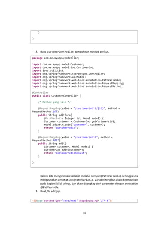 }
}

2. Buka CustomerController, tambahkan method berikut.
package com.me.myapp.controller;
import
import
import
import
import
import
import
import

com.me.myapp.model.Customer;
com.me.myapp.model.dao.CustomerDao;
java.util.List;
org.springframework.stereotype.Controller;
org.springframework.ui.Model;
org.springframework.web.bind.annotation.PathVariable;
org.springframework.web.bind.annotation.RequestMapping;
org.springframework.web.bind.annotation.RequestMethod;

@Controller
public class CustomerController {
/* Method yang lain */
@RequestMapping(value = "/customer/edit/{id}", method =
RequestMethod.GET)
public String editForm(
@PathVariable Integer id, Model model) {
Customer customer = CustomerDao.getCustomer(id);
model.addAttribute("customer", customer);
return "customer/edit";
}
@RequestMapping(value = "/customer/edit", method =
RequestMethod.POST)
public String edit(
Customer customer, Model model) {
CustomerDao.edit(customer);
return "customer/editResult";
}
}

Kali ini kita mengirimkan variabel melalui path/url ( PathVariable), sehingga kita
menggunakan annotation @PathVariable. Variabel tersebut akan ditempatkan
pada bagian {id} di urlnya, dan akan ditangkap oleh parameter dengan annotation
@PathVariable.
3. Buat file edit.jsp.
<%@page contentType="text/html" pageEncoding="UTF-8"%>

36

 