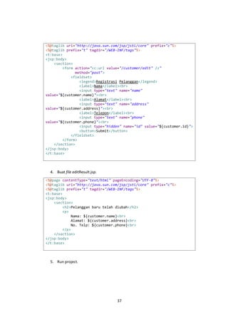 <%@taglib uri="http://java.sun.com/jsp/jstl/core" prefix="c"%>
<%@taglib prefix="t" tagdir="/WEB-INF/tags"%>
<t:base>
<jsp:body>
<section>
<form action="<c:url value="/customer/edit" />"
method="post">
<fieldset>
<legend>Registrasi Pelanggan</legend>
<label>Nama</label><br>
<input type="text" name="name"
value="${customer.name}"><br>
<label>Alamat</label><br>
<input type="text" name="address"
value="${customer.address}"><br>
<label>Telepon</label><br>
<input type="text" name="phone"
value="${customer.phone}"><br>
<input type="hidden" name="id" value="${customer.id}">
<button>Submit</button>
</fieldset>
</form>
</section>
</jsp:body>
</t:base>

4. Buat file editResult.jsp.
<%@page contentType="text/html" pageEncoding="UTF-8"%>
<%@taglib uri="http://java.sun.com/jsp/jstl/core" prefix="c"%>
<%@taglib prefix="t" tagdir="/WEB-INF/tags"%>
<t:base>
<jsp:body>
<section>
<h2>Pelanggan baru telah diubah</h2>
<p>
Nama: ${customer.name}<br>
Alamat: ${customer.address}<br>
No. Telp: ${customer.phone}<br>
</p>
</section>
</jsp:body>
</t:base>

5. Run project.

37

 