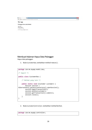 Membuat Halaman Hapus Data Pelanggan
Hapus data pelanggan.
1. Buka CustomerDao, tambahkan method remove().

package com.me.myapp.model.dao;
/* Import */
public class CustomerDao {
/* Method yang lain */
public static void (Customer customer) {
Session session =
HibernateUtil.getSessionFactory().openSession();
session.beginTransaction();
session.delete(customer);
session.getTransaction().commit();
session.close();
}
}

2. Buka CustomerController, tambahkan method berikut.

package com.me.myapp.controller;

39

 