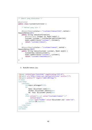 /* Import yang dibutuhkan */
@Controller
public class CustomerController {
/* Method yang lain */
@RequestMapping(value = "/customer/remove/{id}", method =
RequestMethod.GET)
public String removeConfirmation(
@PathVariable Integer id, Model model) {
Customer customer = CustomerDao.getCustomer(id);
model.addAttribute("customer", customer);
return "customer/remove";
}
@RequestMapping(value = "/customer/remove", method =
RequestMethod.POST)
public String remove(Customer customer, Model model) {
CustomerDao.remove(customer);
model.addAttribute("customer", customer);
return "customer/removeResult";
}
}

3. Buat file remove.jsp.

<%@page contentType="text/html" pageEncoding="UTF-8"%>
<%@taglib uri="http://java.sun.com/jsp/jstl/core" prefix="c"%>
<%@taglib prefix="t" tagdir="/WEB-INF/tags"%>
<t:base>
<jsp:body>
<section>
<h2>Hapus pelanggan?</h2>
<p>
Nama: ${customer.name}<br>
Alamat: ${customer.address}<br>
No. Telp: ${customer.phone}<br>
</p>
<form action="<c:url value="/customer/remove" />"
method="post">
<input type="hidden" value="${customer.id}" name="id">
<button>OK</button>
</form>
</section>
</jsp:body>
</t:base>

40

 