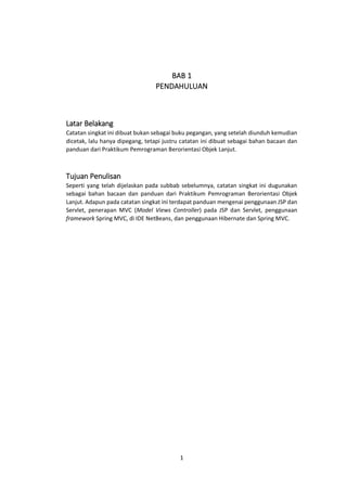 BAB 1
PENDAHULUAN

Latar Belakang
Catatan singkat ini dibuat bukan sebagai buku pegangan, yang setelah diunduh kemudian
dicetak, lalu hanya dipegang, tetapi justru catatan ini dibuat sebagai bahan bacaan dan
panduan dari Praktikum Pemrograman Berorientasi Objek Lanjut.

Tujuan Penulisan
Seperti yang telah dijelaskan pada subbab sebelumnya, catatan singkat ini dugunakan
sebagai bahan bacaan dan panduan dari Praktikum Pemrograman Berorientasi Objek
Lanjut. Adapun pada catatan singkat ini terdapat panduan mengenai penggunaan JSP dan
Servlet, penerapan MVC (Model Views Controller) pada JSP dan Servlet, penggunaan
framework Spring MVC, di IDE NetBeans, dan penggunaan Hibernate dan Spring MVC.

1

 