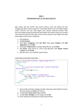 BAB 2
PENERAPAN MVC DI JSP DAN SERVLET

Agar project web kita terlihat rapi susunan file-nya, maka ada baiknya bila kita
menggunakan MVC di dalam project kita. Tujuan MVC adalah untuk memisahkan bagian
model, controller dan view. Pada bagian view, desainer (biasanya desainer tidak
berurusan dengan koding Java) tidak akan dipusingkan oleh sintaks-sintaks Java, misalnya
untuk menerima data dari basis data, karena semua yang berurusan dengan basis data
ada di bagian model, dan lain sebagainya.
1. Buka NetBeans.
2. Klik New Project.
3. Pada bagian Categories, pilih Java Web. Pada bagian Projects, pilih Web
Application, lalu klik Next.
4. Pada bagian Project name, isi dengan BelajarMvcJsp, lalu klik Next.
5. Pilih Server. Pada tutorial ini, server yang digunakan ialah Apache Tomcat
7.0.34.0. Lalu klik Finish.
6. Buka file index.jsp, modifikasi seperti berikut.

Listing 1 Halaman Index dengan Inputan Nama

<%@page contentType="text/html" pageEncoding="UTF-8"%>
<!DOCTYPE html>
<html>
<head>
<meta http-equiv="Content-Type" content="text/html;
charset=UTF-8">
<title>JSP Page</title>
</head>
<body>
<form action="SayHello" method="post">
Your name: <input type="text" name="name">
<button>OK</button>
</form>
</body>
</html>

7. Buat satu file servlet baru sebagai controller, sebut saja servlet SayHello. Caranya,
klik kanan project, pilih New, pilih Servlet.
8. Isi pada bagian Class name dengan SayHello.
9. Isi pada bagian Package com.me.myapp, lalu klik OK.
10. Ganti method processRequest() menjadi seperti berikut.

2

 