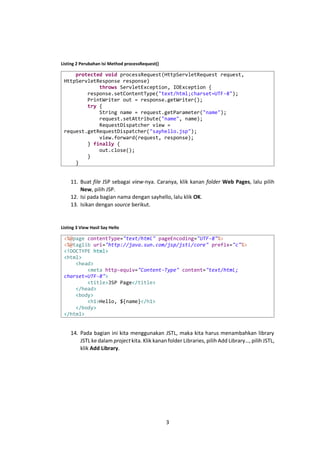 Listing 2 Perubahan Isi Method processRequest()

protected void processRequest(HttpServletRequest request,
HttpServletResponse response)
throws ServletException, IOException {
response.setContentType("text/html;charset=UTF-8");
PrintWriter out = response.getWriter();
try {
String name = request.getParameter("name");
request.setAttribute("name", name);
RequestDispatcher view =
request.getRequestDispatcher("sayhello.jsp");
view.forward(request, response);
} finally {
out.close();
}
}

11. Buat file JSP sebagai view-nya. Caranya, klik kanan folder Web Pages, lalu pilih
New, pilih JSP.
12. Isi pada bagian nama dengan sayhello, lalu klik OK.
13. Isikan dengan source berikut.

Listing 3 View Hasil Say Hello

<%@page contentType="text/html" pageEncoding="UTF-8"%>
<%@taglib uri="http://java.sun.com/jsp/jstl/core" prefix="c"%>
<!DOCTYPE html>
<html>
<head>
<meta http-equiv="Content-Type" content="text/html;
charset=UTF-8">
<title>JSP Page</title>
</head>
<body>
<h1>Hello, ${name}</h1>
</body>
</html>

14. Pada bagian ini kita menggunakan JSTL, maka kita harus menambahkan library
JSTL ke dalam project kita. Klik kanan folder Libraries, pilih Add Library…, pilih JSTL,
klik Add Library.

3

 
