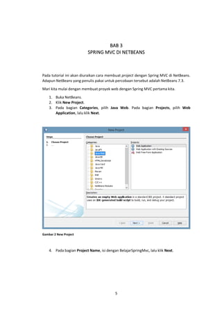 BAB 3
SPRING MVC DI NETBEANS

Pada tutorial ini akan diuraikan cara membuat project dengan Spring MVC di NetBeans.
Adapun NetBeans yang penulis pakai untuk percobaan tersebut adalah NetBeans 7.3.
Mari kita mulai dengan membuat proyek web dengan Spring MVC pertama kita.
1. Buka NetBeans.
2. Klik New Project.
3. Pada bagian Categories, pilih Java Web. Pada bagian Projects, pilih Web
Application, lalu klik Next.

Gambar 2 New Project

4. Pada bagian Project Name, isi dengan BelajarSpringMvc, lalu klik Next.

5

 
