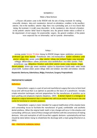 SCENARIO 2
Make a New Denture
a 58years old patient came to the RSGM with the aim of doing treatment for making
removable dentures. intra-oral examination showed on edentulous condition in the maxillary
anterior, but on the maxillary anterior ridge there was a protruding part, so it was feared that
during the treatment it would cause discomfort. in the examination also showed a frenulum
on the patient's anterior labial fused to thepalate area. the general dentist makes a referral to
the departement of oral surgery for preprostethic surgery. the general condition of the patient
were suspected has no abnormality and no systemic abnormalities.
Artinya :
seorang pasien berusia 58 tahun datang ke RSGM dengan tujuan melakukan perawatan
pembuatan gigi tiruan lepasan. Pemeriksaan intra oral menunjukkan kondisi edentulous pada
anterior rahang atas, namun pada ridge anterior rahang atas terdapat bagian yang menonjol,
sehingga dikhawatirkan selama perawatan akan menimbulkan rasa tidak nyaman. Pada
pemeriksaan juga didapatkan frenulum pada labial anterior pasien yang menyatu dengan
daerah palatum. dokter gigi umum membuat rujukan ke departemen bedah mulut untuk bedah
preprostetik. keadaan umum pasien diduga tidak ada kelainan dan tidak ada kelainan sistemik
Keywords: Dentures, Edentolous, Ridge, Frenulum, Surgery Preprosthetic
PREPOSTHETIC SURGERY
Definition:
Preprosthetic surgery is a part of oral and maxillofacial surgery that aims to form hard
tissue and soft tissue that is as optimal as possible as the basis of a prosthicion. Includes
simple retraction techniques and oral preparations for the manufacture of prosthics up to
bone grafting and alloplastic implants (Stephens, 1997). A dental implant is a biological or
alloplastic surgical biomaterial that is inserted into soft tissue and/or hard tissue in the oral
cavity for functional or cosmetic purposes.
Preprosthetic surgery is more intended for surgical modification of the alveolar bone
and surrounding tissue to facilitate the manufacture of good, comfortable and aesthetic
dental prothesa. When the original tooth tooth is lost, changes will occur in the alveolus and
surrounding soft tissues.Some of these changes willinterfere with the convenience of making
dentures. Intra oral evaluation of soft tissue that supports dentures systematically and liver
should be done before trying to rehabilitate the discharge with a mock geligi (Panchal et al,
2001).
PRE - PROTESTIC SURGICAL GOALS
 