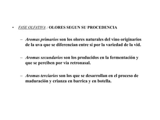 •   FASE OLFATIVA : OLORES SEGUN SU PROCEDENCIA


    – Aromas primarios son los olores naturales del vino originarios
      de la uva que se diferencian entre sí por la variedad de la vid.

    – Aromas secundarios son los producidos en la fermentación y
      que se perciben por vía retronasal.

    – Aromas terciarios son los que se desarrollan en el proceso de
      maduración y crianza en barrica y en botella.
 