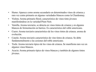 •   Humo: Aparece como aroma secundario en determinados vinos de crianza y
    rara vez como primario en algunas variedades blancos como la Chardonnay.
•   Violeta: Aroma primario floral, característico de vinos tinto jóvenes
    manifestándose en la variedad Pinot Noit.
•   Vainilla. Aroma terciario, se detecta en vinos tintos de crianza y en algunos
    blancos de fermentación en barrica. Es característico del roble americano.
•   Cuero: Aroma terciario característico de los vinos tintos de crianza. aroma de
    evolución.
•   Canela: Aroma terciario característico de vino tintos de crianza. Se debe
    fundamentalmente a las cesiones del roble americano.
•   Trufa: Aroma terciario tipico de los vinos de crianza. Se manifiesta rara vez en
    algunos vinos blancos.
•   Acacia: Aroma primario típico de vinos blancos y también de algunos tintos
    jóvenes.
 