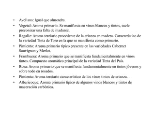 •   Avellana: Igual que almendra.
•   Vegetal: Aroma primario. Se manifiesta en vinos blancos y tintos, suele
    preconizar una falta de madurez.
•   Regaliz: Aroma terciario procedente de la crianza en madera. Característico de
    la variedad Tinta de Toro en la que se manifiesta como primario.
•   Pimiento: Aroma primario típico presente en las variedades Cabernet
    Sauvignon y Merlot.
•   Frambuesa: Aroma primario que se manifiesta fundamentalmente en vinos
    tintos. Compuesto aromático principal de la variedad Tinta del País.
•   Rosa: Aroma primario que se manifiesta fundamentalmente en tintos jóvenes y
    sobre todo en rosados.
•   Pimienta: Aroma terciario característico de los vinos tintos de crianza.
•   Albaricoque: Aroma primario típico de algunos vinos blancos y tintos de
    maceración carbónica.
 