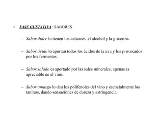 •   FASE GUSTATIVA : SABORES


    – Sabor dulce lo tienen los azúcares, el alcohol y la glicerina.

    – Sabor ácido lo aportan todos los ácidos de la uva y los provocados
      por los fermentos.

    – Sabor salado es aportado por las sales minerales, apenas es
      apreciable en el vino.

    – Sabor amargo lo dan los polifenoles del vino y esencialmente los
      taninos, dando sensaciones de dureza y astringencia.
 