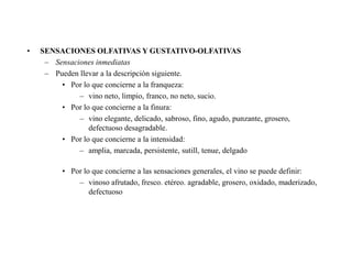 •   SENSACIONES OLFATIVAS Y GUSTATIVO-OLFATIVAS
     – Sensaciones inmediatas
     – Pueden llevar a la descripción siguiente.
         • Por lo que concierne a la franqueza:
              – vino neto, limpio, franco, no neto, sucio.
         • Por lo que concierne a la finura:
              – vino elegante, delicado, sabroso, fino, agudo, punzante, grosero,
                 defectuoso desagradable.
         • Por lo que concierne a la intensidad:
              – amplia, marcada, persistente, sutill, tenue, delgado

          • Por lo que concierne a las sensaciones generales, el vino se puede definir:
              – vinoso afrutado, fresco. etéreo. agradable, grosero, oxidado, maderizado,
                  defectuoso
 