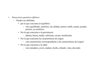•   Sensaciones gustativo-olfativas
     – Pueden ser definidas:
          • por lo que concierne al equilibrio:
                – vino equilibrado, armónico, de calidad, austero, noble, neutro, pesado,
                  grosero, no armónico.
          • Por lo que concierne a la persistencia:
                – óptima, buena, media, suficiente, escasa, insuficiente.
          • Por lo que concierne las características de origen:
                – vino característico (correspondiente a las características de origen)
          • Por lo que concierne a la edad:
                – vino inmaduro, joven, maduro, hecho, afinado, viejo, desvaído.
 