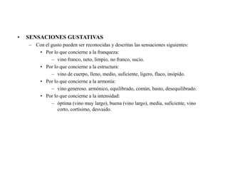 •   SENSACIONES GUSTATIVAS
    – Con el gusto pueden ser reconocidas y descritas las sensaciones siguientes:
       • Por lo que concierne a la franqueza:
             – vino franco, neto, limpio, no franco, sucio.
       • Por lo que concierne a la estructura:
             – vino de cuerpo, lleno, medio, suficiente, ligero, flaco, insípido.
       • Por lo que concierne a la armonía:
             – vino generoso. armónico, equilibrado, común, basto, desequilibrado.
       • Por lo que concierne a la intensidad:
             – óptima (vino muy largo), buena (vino largo), media, suficiente, vino
                corto, cortísimo, desvaido.
 