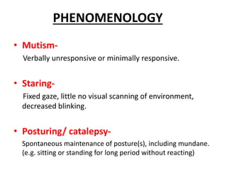 • Mutism-
Verbally unresponsive or minimally responsive.
• Staring-
Fixed gaze, little no visual scanning of environment,
decreased blinking.
• Posturing/ catalepsy-
Spontaneous maintenance of posture(s), including mundane.
(e.g. sitting or standing for long period without reacting)
PHENOMENOLOGY
 