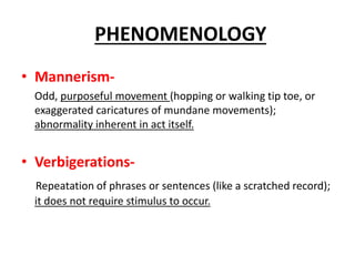 • Mannerism-
Odd, purposeful movement (hopping or walking tip toe, or
exaggerated caricatures of mundane movements);
abnormality inherent in act itself.
• Verbigerations-
Repeatation of phrases or sentences (like a scratched record);
it does not require stimulus to occur.
PHENOMENOLOGY
 