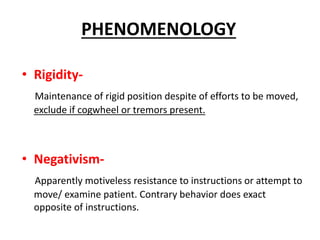• Rigidity-
Maintenance of rigid position despite of efforts to be moved,
exclude if cogwheel or tremors present.
• Negativism-
Apparently motiveless resistance to instructions or attempt to
move/ examine patient. Contrary behavior does exact
opposite of instructions.
PHENOMENOLOGY
 