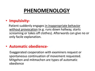 • Impulsivity-
Patient suddenly engages in inappropriate behavior
without provocation (e.g. runs down hallway, starts
screaming or takes off clothes). Afterwards can give no or
only facile explanation.
• Automatic obedience-
Exaggerated cooperation with examiners request or
spontaneous continuation of movement requested.
Mitgehen and mitmachen are types of automatic
obedience
PHENOMENOLOGY
 