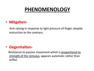 • Mitgehen-
Arm raising in response to light pressure of finger, despite
instruction to the contrary.
• Gegenhalten-
Resistance to passive movement which is proportional to
strength of the stimulus, appears automatic rather than
willful.
PHENOMENOLOGY
 