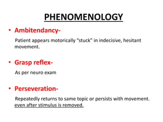 • Ambitendancy-
Patient appears motorically “stuck” in indecisive, hesitant
movement.
• Grasp reflex-
As per neuro exam
• Perseveration-
Repeatedly returns to same topic or persists with movement.
even after stimulus is removed.
PHENOMENOLOGY
 